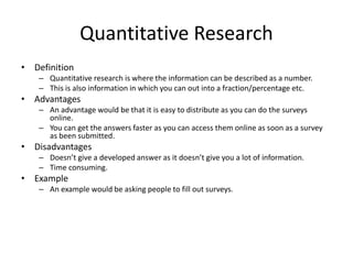 Quantitative Research
• Definition
– Quantitative research is where the information can be described as a number.
– This is also information in which you can out into a fraction/percentage etc.
• Advantages
– An advantage would be that it is easy to distribute as you can do the surveys
online.
– You can get the answers faster as you can access them online as soon as a survey
as been submitted.
• Disadvantages
– Doesn’t give a developed answer as it doesn’t give you a lot of information.
– Time consuming.
• Example
– An example would be asking people to fill out surveys.
 