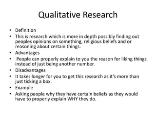 Qualitative Research
• Definition
• This is research which is more in depth possibly finding out
peoples opinions on something, religious beliefs and or
reasoning about certain things.
• Advantages
• People can properly explain to you the reason for liking things
instead of just being another number.
• Disadvantages
• It takes longer for you to get this research as it’s more than
just ticking a box.
• Example
• Asking people why they have certain beliefs as they would
have to properly explain WHY they do.
 