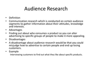 Audience Research
• Definition
• Communication research which is conducted on certain audience
segments to gather information about their attitudes, knowledge
and interests.
• Advantages
• Finding out about who consumes a product so you can alter
advertising to specific groups of people to make it more appealing.
• Disadvantages
• A disadvantage about audience research would be that you could
misjudge how to advertise to certain people and end up losing
customers.
• Example
Interviewing customers to find out what they like about specific products.
 