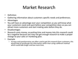 Market Research
• Definition
• Gathering information about customers specific needs and preferences.
• Advantages
• You will have an advantage over your competitors as you will know what
your customers need and want before your competition does so you can
attract more customers and start making sales before they do.
• Disadvantages
• Research costs money, so putting time and money into this research could
be a negative because you may not get enough research to make a proper
change to your sales or marketing plan.
• Example
– Surveys and questionnaires are often used to get this research from customers, this
would help to quickly get the information rather than using a different method
which could take longer and lose more time.
 