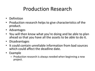 Production Research
• Definition
• Production research helps to give characteristics of the
product.
• Advantages
• You will then know what you’re doing and be able to plan
ahead so that you have all the assets to be able to do it.
• Disadvantages
• It could contain unreliable information from bad sources
which could affect the deadline date.
• Example
– Production research is always needed when beginning a new
project.
 