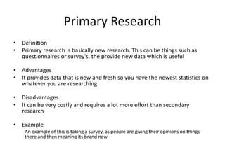 Primary Research
• Definition
• Primary research is basically new research. This can be things such as
questionnaires or survey's. the provide new data which is useful
• Advantages
• It provides data that is new and fresh so you have the newest statistics on
whatever you are researching
• Disadvantages
• It can be very costly and requires a lot more effort than secondary
research
• Example
An example of this is taking a survey, as people are giving their opinions on things
there and then meaning its brand new
 