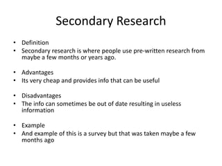 Secondary Research
• Definition
• Secondary research is where people use pre-written research from
maybe a few months or years ago.
• Advantages
• Its very cheap and provides info that can be useful
• Disadvantages
• The info can sometimes be out of date resulting in useless
information
• Example
• And example of this is a survey but that was taken maybe a few
months ago
 