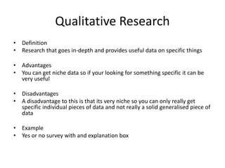 Qualitative Research
• Definition
• Research that goes in-depth and provides useful data on specific things
• Advantages
• You can get niche data so if your looking for something specific it can be
very useful
• Disadvantages
• A disadvantage to this is that its very niche so you can only really get
specific individual pieces of data and not really a solid generalised piece of
data
• Example
• Yes or no survey with and explanation box
 