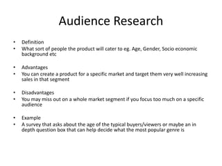 Audience Research
• Definition
• What sort of people the product will cater to eg. Age, Gender, Socio economic
background etc
• Advantages
• You can create a product for a specific market and target them very well increasing
sales in that segment
• Disadvantages
• You may miss out on a whole market segment if you focus too much on a specific
audience
• Example
• A survey that asks about the age of the typical buyers/viewers or maybe an in
depth question box that can help decide what the most popular genre is
 