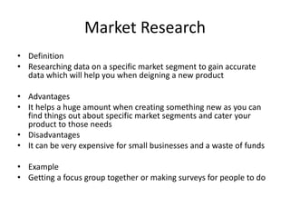 Market Research
• Definition
• Researching data on a specific market segment to gain accurate
data which will help you when deigning a new product
• Advantages
• It helps a huge amount when creating something new as you can
find things out about specific market segments and cater your
product to those needs
• Disadvantages
• It can be very expensive for small businesses and a waste of funds
• Example
• Getting a focus group together or making surveys for people to do
 