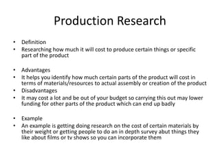 Production Research
• Definition
• Researching how much it will cost to produce certain things or specific
part of the product
• Advantages
• It helps you identify how much certain parts of the product will cost in
terms of materials/resources to actual assembly or creation of the product
• Disadvantages
• It may cost a lot and be out of your budget so carrying this out may lower
funding for other parts of the product which can end up badly
• Example
• An example is getting doing research on the cost of certain materials by
their weight or getting people to do an in depth survey abut things they
like about films or tv shows so you can incorporate them
 
