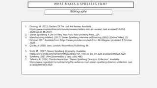 WHAT MAKES A SPIELBERG FILM?
Bibliography
1. Dinning, M. (2012). Raiders Of The Lost Ark Review. Available:
https://www.empireonline.com/movies/reviews/raiders-lost-ark-review/. Last accessed 5th Oct
2020Haskell, M (2017).
2. Steven Spielberg: A Life in Films. New York: Yale University Press. 224.
3. Manufacturing intellect. (2017). Steven Spielberg interview on Directing (1992). [Online Video]. 25
October 2017. Available from: https://www.youtube.com/watch?v=-96-lAfagow. [Accessed: 5 October
2020]
4. Quirke, A (2019). Jaws. London: Bloomsbury Publishing. 96
5. Scott, M . (2017). Steven Spielberg biography. Available:
https://www.imdb.com/name/nm0000229/bio?ref_=nm_ov_bio_sm. Last accessed 8th Oct 2020.
6. Spielberg. 2017. [film] Directed by S. Lacy. USA: HBO.
7. Tallerico, B. (2014). The Audience Man: “Steven Spielberg Director’s Collection”. Available:
https://www.rogerebert.com/streaming/the-audience-man-steven-spielberg-directors-collection. Last
accessed 8th Oct 2020
 