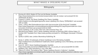 WHAT MAKES A SPIELBERG FILM?
Bibliography
1. Dinning, M. (2012). Raiders Of The Lost Ark Review. Available:
https://www.empireonline.com/movies/reviews/raiders-lost-ark-review/. Last accessed 5th Oct
2020Haskell, M (2017).
2. Frugone, A. (2016). The Steven Spielberg Film Theory. Available:
https://medium.com/@angelafrugone/the-steven-spielberg-film-theory-70f2fbb58cb7. Last accessed
16th oct 2020.
3. Jones, J. (2011). Was Postmodernism born with close encounter of the third kind?. Available:
https://www.theguardian.com/artanddesign/jonathanjonesblog/2011/sep/05/postmodernism-close-
encounters-third-kind. Last accessed 22nd oct 2020.
4. Steven Spielberg: A Life in Films. New York: Yale University Press. 224.
5. Manufacturing intellect. (2017). Steven Spielberg interview on Directing (1992). [Online Video]. 25
October 2017. Available from: https://www.youtube.com/watch?v=-96-lAfagow. [Accessed: 5 October
2020]
6. Quirke, A (2019). Jaws. London: Bloomsbury Publishing. 96
7. Renee, V. (2018). 14 trademarks of Steven Spielberg's iconic filmmaking. Available:
https://nofilmschool.com/2018/03/14-trademarks-steven-spielbergs-iconic-filmmaking. Last accessed
16th oct 2020.
8. Scott, M . (2017). Steven Spielberg biography. Available:
https://www.imdb.com/name/nm0000229/bio?ref_=nm_ov_bio_sm. Last accessed 8th Oct 2020.
9. Spielberg. 2017. [film] Directed by S. Lacy. USA: HBO.
10. Tallerico, B. (2014). The Audience Man: “Steven Spielberg Director’s Collection”. Available:
https://www.rogerebert.com/streaming/the-audience-man-steven-spielberg-directors-collection. Last
accessed 8th Oct 2020
 