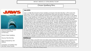 WHAT MAKES A SPIELBERG FILM?
Chosen Spielberg films
Jaws (1975)
Jaws is a thriller film directed by Steven Spielberg and based of the Peter Benchley 's 1974 novel of the
same name. The film is about a giant man eating great white shark that attacks beachgoers on Amity
Island. It then turns to Police Chief Martin Brody to try and kill the shark before it continues it’s own killing
spree. Through Spielberg’s masterful tension making film, it had instilled a fear of the ocean and sharks in
millions of people ever since it’s released. Even today just going into the ocean after watching Jaws spikes a
chilling fear and wonder of whether you will become a Sharks victim. Initially the producers of the film
actually wanted to train a real great white shark for the film, but after realising that it would be impossible
to do they had to make three full-sized mechanical sharks. However, the Sharks were extremely hard to
work with as they kept sinking and were extremely difficult to control. This technical fault worked out in
Spielberg's favour in the end as this caused him to make the Shark only lurk underneath the water for the
majority of the film, and only teasing at its enormous size by only showing parts of the Shark not the full
thing. This technique ended up making a terrifying impact in the film and enhanced the suspense of the
film by increasing the fear of what was in the unknown. When on set of Jaws, Spielberg kept fearing that
he would never actually make the film and he would have to tell the cast and crew to pack it up, this was
because of the budget the film needed such as filming underwater, or making the mechanical Sharks and
all the faults that came with it. Spielberg said once he had an idea in his head that’s it, he has to picture
what the film is going to be exactly before he makes it and he was determined to make Jaws. In the end he
successfully proceeded to produce the film and it became a massive hit, which ultimately started off his
career.
Cast: Rory Scheilder, Richard
Dreyfuss, Robert Shaw,
Lorraine Gary.
Director: Steven Spielberg
Story by: Peter Benchley
Music Composed by: John
Williams
Screenplay: Carl Gottlieb, Peter
Benchley, Howard Sackler
Soundtrack
The main Jaws theme, is one of the most iconic theme songs in history. John Williams is the music composer of Jaws
and he came up with the terrifying and suspenseful theme which whenever it plays shoots a sense of fear in the
audience knowing or making them uncertain on whether the Shark is going to attack their next victim. Using this
theme messes with the audiences mind making them think at any moment someone is going to be attacked, it is one
of the main aspects of the film that helps build such a suspenseful feeling in the audience. Most of the time Spielberg
is just filming just the plain blue ocean which can be seen as quite a calming shot but when you put that score over
the scene it creates a whole other feeling of dread.
 