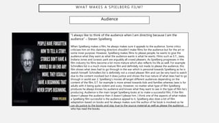 WHAT MAKES A SPIELBERG FILM?
Audience
“I always like to think of the audience when I am directing because I am the
audience” – Steven Spielberg
When Spielberg makes a film, he always makes sure it appeals to the audience. Some critics
criticises him on this claiming directors shouldn’t make films for the audience but for the art or
some inner purpose. However, Spielberg makes films to please people, he wants to give the
audience what they want as what the audience wants is what he wants. Films such as E.T., Jaws,
Indiana Jones and Jurassic park are arguably all crowd pleasers. As Spielberg progresses in the
film industry his films become a lot more mature which also reflects his life as well. For example
Schindlers list is a much more mature film and definitely not made to please the audience, this
film shows what Jews had to go through in the war which is personal towards Spielberg as he is
Jewish himself. Schindlers list is definitely not a crowd pleaser film and can be very hard to watch
due to the content involved but it does justice and shows the true nature of what Jews had to go
through in world war 2. Spielberg’s movies all target different audiences depending on the
content of the film, E.T. for example is more aimed towards kids and families whereas Jaws is for
adults with it being quite violent and scary. However, no matter what type of film Spielberg
produces he always knows his audience and knows what they want to see in the type of film he’s
producing. Audience is the main target Spielberg looks at to make a successful film, if the film
doesn’t please the audience then it doesn’t please him. I think one of the aspects of what makes
a Spielberg film successful is the audience appeal to it, Spielberg also does a lot of film
adaptation based on books and he always makes sure the author of he book is involved so he
can do justice to the books and stay true to the source material as well as please the audience
who has read the books.
 