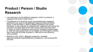 Product / Person / Studio
Research
• I am planning to do the billboard magazine, which is a product, a
magazine that covers mainly music.
• The billboard is an American music and entertainment magazine
published every week by the Billboard-Hollywood Reporter Media
Group. It was founded in 1894 by William Donaldson and James
Hennegan, it was originally an entertainment magazine that covered the
industry in the early years of the 20th century, then it focused more
on music as radios, jukeboxes came around. Donaldson passed away
in 1925 and was passed down to his children and Hennegan's children,
then it was sold to private investors in 1985 and is now owned by
various parties
• Reference: N/A. (2021). Billboard (magazine). Available:
https://en.wikipedia.org/wiki/Billboard_(magazine). Last accessed 6th
Oct 2021.
 