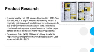 Product Research
• It ranks weekly Hot 100 singles (founded in 1958), Top
200 albums, it is big in America for ranking music. It
originally got its name from billboard advertisements for
live entertainment like carnivals or fairs. The music
charts and rankings are spread across a double page
spread or more to make it more visually appealing
• Reference: N/A. (N/A). 'Billboard' - Story. Available:
https://www.pentagram.com/work/billboard/story. Last
accessed 6th Oct 2021.
 
