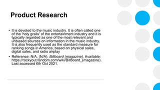 Product Research
• It is devoted to the music industry. It is often called one
of the 'holy grails' of the entertainment industry and it is
typically regarded as one of the most relevant and
unbiased sources on information in the music industry.
It is also frequently used as the standard measure for
ranking songs in America, based on physical sales,
digital sales, and radio airplay
• Reference: N/A. (N/A). Billboard (magazine). Available:
https://rockyout.fandom.com/wiki/Billboard_(magazine).
Last accessed 6th Oct 2021.
 