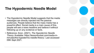 The Hypodermic Needle Model
• The Hypodermic Needle Model suggests that the media
messages are directly injected into the passive
audiences. People believe that the mass media has a
powerful effect. Social media is a main cause of this,
people will see a news headline and believe it without
following up on any evidence or facts.
• Reference: Anon. (2021). The Hypodermic Needle
Theory. Available: https://lessonbucket.com/media-in-
minutes/the-hypodermic-needle-theory/. Last accessed
09th Sept 2021.
 