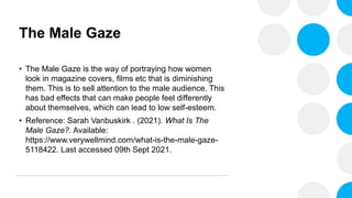 The Male Gaze
• The Male Gaze is the way of portraying how women
look in magazine covers, films etc that is diminishing
them. This is to sell attention to the male audience. This
has bad effects that can make people feel differently
about themselves, which can lead to low self-esteem.
• Reference: Sarah Vanbuskirk . (2021). What Is The
Male Gaze?. Available:
https://www.verywellmind.com/what-is-the-male-gaze-
5118422. Last accessed 09th Sept 2021.
 
