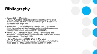 Bibliography
• Anon. (2021). Reception
Theory. Available: https://revisionworld.com/a2-level-level-
revision/media-studies-level-revision/reception-theory. Last
accessed 09th Sept 2021.
• Anon. (2021). The Hypodermic Needle Theory. Available:
https://lessonbucket.com/media-in-minutes/the-hypodermic-
needle-theory/. Last accessed 09th Sept 2021.
• Anon. (2021). What is Auteur Theory? - Definitions and
Examples. Available: https://indiefilmhustle.com/auteur-theroy/.
Last accessed 09th Sept 2021.
• Sarah Vanbuskirk . (2021). What Is The Male
Gaze?. Available: https://www.verywellmind.com/what-is-the-
male-gaze-5118422. Last accessed 09th Sept 2021.
 