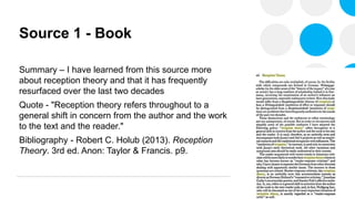 Source 1 - Book
Summary – I have learned from this source more
about reception theory and that it has frequently
resurfaced over the last two decades
Quote - "Reception theory refers throughout to a
general shift in concern from the author and the work
to the text and the reader."
Bibliography - Robert C. Holub (2013). Reception
Theory. 3rd ed. Anon: Taylor & Francis. p9.
 