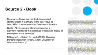 Source 2 - Book
• Summary – I have learned that it dominated
literary critism in Germany in the late 1960s to
late 1970s. It also came from Germany to America.
• Quote - "Every area of literary endeavour in
Germany reacted to the challenge of reception theory at
some point in the seventies"
• Bibliography - Robert C. Holub (1992). Crossing
Borders: Reception Theory. Anon: University of
Wisconsin Press. p7.
 