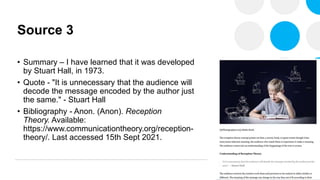 Source 3
• Summary – I have learned that it was developed
by Stuart Hall, in 1973.
• Quote - "It is unnecessary that the audience will
decode the message encoded by the author just
the same." - Stuart Hall
• Bibliography - Anon. (Anon). Reception
Theory. Available:
https://www.communicationtheory.org/reception-
theory/. Last accessed 15th Sept 2021.
 