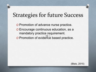 Strategies for future Success
O Promotion of advance nurse practice.
O Encourage continuous education, as a
mandatory practice requirement.
O Promotion of evidence based practice.
(Blais, 2015)
 