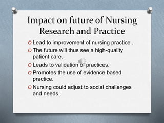 Impact on future of Nursing
Research and Practice
O Lead to improvement of nursing practice .
O The future will thus see a high-quality
patient care.
O Leads to validation of practices.
O Promotes the use of evidence based
practice.
O Nursing could adjust to social challenges
and needs.
 