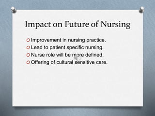 Impact on Future of Nursing
O Improvement in nursing practice.
O Lead to patient specific nursing.
O Nurse role will be more defined.
O Offering of cultural sensitive care.
 
