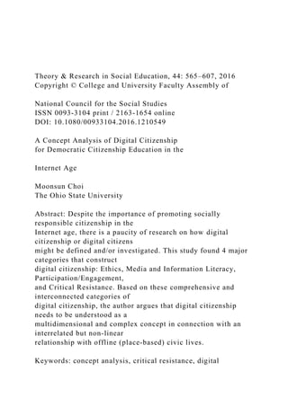 Theory & Research in Social Education, 44: 565–607, 2016
Copyright © College and University Faculty Assembly of
National Council for the Social Studies
ISSN 0093-3104 print / 2163-1654 online
DOI: 10.1080/00933104.2016.1210549
A Concept Analysis of Digital Citizenship
for Democratic Citizenship Education in the
Internet Age
Moonsun Choi
The Ohio State University
Abstract: Despite the importance of promoting socially
responsible citizenship in the
Internet age, there is a paucity of research on how digital
citizenship or digital citizens
might be defined and/or investigated. This study found 4 major
categories that construct
digital citizenship: Ethics, Media and Information Literacy,
Participation/Engagement,
and Critical Resistance. Based on these comprehensive and
interconnected categories of
digital citizenship, the author argues that digital citizenship
needs to be understood as a
multidimensional and complex concept in connection with an
interrelated but non-linear
relationship with offline (place-based) civic lives.
Keywords: concept analysis, critical resistance, digital
 