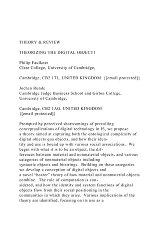 THEORY & REVIEW
THEORIZING THE DIGITAL OBJECT1
Philip Faulkner
Clare College, University of Cambridge,
Cambridge, CB2 1TL, UNITED KINGDOM {[email protected]}
Jochen Runde
Cambridge Judge Business School and Girton College,
University of Cambridge,
Cambridge, CB2 1AG, UNITED KINGDOM
{[email protected]}
Prompted by perceived shortcomings of prevailing
conceptualizations of digital technology in IS, we propose
a theory aimed at capturing both the ontological complexity of
digital objects qua objects, and how their iden-
tity and use is bound up with various social associations. We
begin with what it is to be an object, the dif-
ferences between material and nonmaterial objects, and various
categories of nonmaterial objects including
syntactic objects and bitstrings. Building on these categories
we develop a conception of digital objects and
a novel “bearer” theory of how material and nonmaterial objects
combine. The role of computation is con-
sidered, and how the identity and system functions of digital
objects flow from their social positioning in the
communities in which they arise. Various implications of the
theory are identified, focusing on its use as a
 