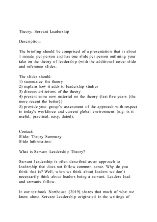 Theory: Servant Leadership
Description:
The briefing should be comprised of a presentation that is about
1 minute per person and has one slide per person outlining your
take on the theory of leadership (with the additional cover slide
and reference slides.
The slides should:
1) summarize the theory
2) explain how it adds to leadership studies
3) discuss criticisms of the theory
4) present some new material on the theory (last five years {the
more recent the better})
5) provide your group’s assessment of the approach with respect
to today's workforce and current global environment (e.g. is it
useful, practical, easy, dated).
Contact:
Slide: Theory Summary
Slide Information:
What is Servant Leadership Theory?
Servant leadership is often described as an approach to
leadership that does not follow common sense. Why do you
think that is? Well, when we think about leaders we don’t
necessarily think about leaders being a servant. Leaders lead
and servants follow.
In our textbook Northouse (2019) shares that much of what we
know about Servant Leadership originated in the writings of
 