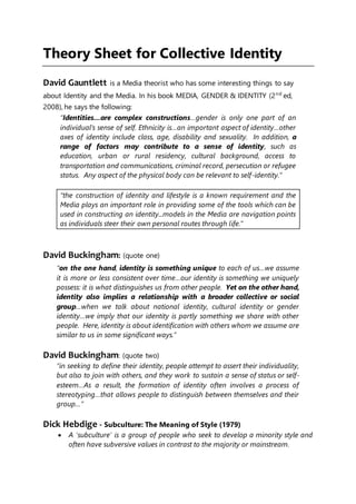 Theory Sheet for Collective Identity
David Gauntlett is a Media theorist who has some interesting things to say
about Identity and the Media. In his book MEDIA, GENDER & IDENTITY (2nd
ed,
2008), he says the following:
“Identities…are complex constructions…gender is only one part of an
individual’s sense of self. Ethnicity is…an important aspect of identity…other
axes of identity include class, age, disability and sexuality. In addition, a
range of factors may contribute to a sense of identity, such as
education, urban or rural residency, cultural background, access to
transportation and communications, criminal record, persecution or refugee
status. Any aspect of the physical body can be relevant to self-identity.”
“the construction of identity and lifestyle is a known requirement and the
Media plays an important role in providing some of the tools which can be
used in constructing an identity...models in the Media are navigation points
as individuals steer their own personal routes through life.”
David Buckingham: (quote one)
“on the one hand, identity is something unique to each of us…we assume
it is more or less consistent over time…our identity is something we uniquely
possess: it is what distinguishes us from other people. Yet on the other hand,
identity also implies a relationship with a broader collective or social
group…when we talk about national identity, cultural identity or gender
identity…we imply that our identity is partly something we share with other
people. Here, identity is about identification with others whom we assume are
similar to us in some significant ways.”
David Buckingham: (quote two)
“in seeking to define their identity, people attempt to assert their individuality,
but also to join with others, and they work to sustain a sense of status or self-
esteem…As a result, the formation of identity often involves a process of
stereotyping…that allows people to distinguish between themselves and their
group…”
Dick Hebdige - Subculture: The Meaning of Style (1979)
 A 'subculture' is a group of people who seek to develop a minority style and
often have subversive values in contrast to the majority or mainstream.
 