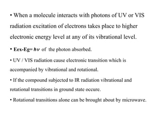 • When a molecule interacts with photons of UV or VIS
radiation excitation of electrons takes place to higher
electronic energy level at any of its vibrational level.
• Eex-Eg= hn of the photon absorbed.
• UV / VIS radiation cause electronic transition which is
accompanied by vibrational and rotational.
• If the compound subjected to IR radiation vibrational and
rotational transitions in ground state occure.
• Rotational transitions alone can be brought about by microwave.
 