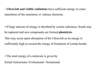 • Ultraviolt and visible radiations have sufficient energy to cause
transitions of the outermost or valence electrons.
• If large amount of energy is absorbed by certain substance, bonds may
be ruptured and new compounds are formed photolysis.
This may occur upon absorption of far Ultraviolt as its energy is
sufficiently high to exceed the energy of formation of certain bonds.
• The total energy of a molecule is given by
Etotal=Eelectronic+Evibrational +Erotational
 