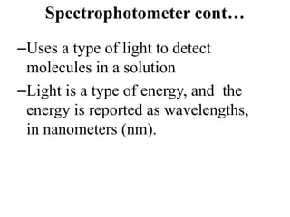 Spectrophotometer cont…
–Uses a type of light to detect
molecules in a solution
–Light is a type of energy, and the
energy is reported as wavelengths,
in nanometers (nm).
 