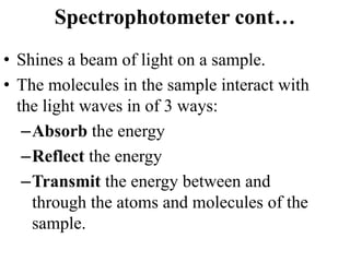 Spectrophotometer cont…
• Shines a beam of light on a sample.
• The molecules in the sample interact with
the light waves in of 3 ways:
–Absorb the energy
–Reflect the energy
–Transmit the energy between and
through the atoms and molecules of the
sample.
 