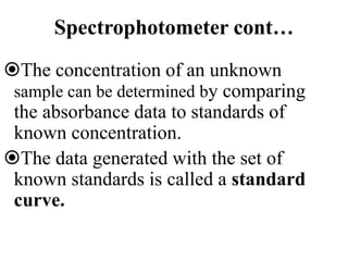 Spectrophotometer cont…
The concentration of an unknown
sample can be determined by comparing
the absorbance data to standards of
known concentration.
The data generated with the set of
known standards is called a standard
curve.
 