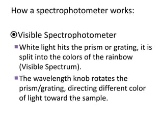 How a spectrophotometer works:
Visible Spectrophotometer
White light hits the prism or grating, it is
split into the colors of the rainbow
(Visible Spectrum).
The wavelength knob rotates the
prism/grating, directing different color
of light toward the sample.
 