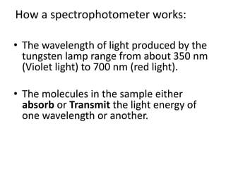 How a spectrophotometer works:
• The wavelength of light produced by the
tungsten lamp range from about 350 nm
(Violet light) to 700 nm (red light).
• The molecules in the sample either
absorb or Transmit the light energy of
one wavelength or another.
 