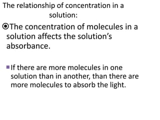 The relationship of concentration in a
solution:
The concentration of molecules in a
solution affects the solution’s
absorbance.
If there are more molecules in one
solution than in another, than there are
more molecules to absorb the light.
 