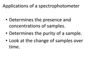 Applications of a spectrophotometer
• Determines the presence and
concentrations of samples.
• Determines the purity of a sample.
• Look at the change of samples over
time.
 