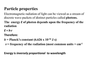 Particle properties
Electromagnetic radiation of light can be viewed as a stream of
discrete wave packets of distinct particles called photons.
The energy E of photon depends upon the frequency of the
radiation
E = hn
Therefore:
h = Planck’s constant (6.626 x 10-34 J s)
n = frequency of the radiation (most common units = cm-1
Energy is inversely proportional to wavelength
 