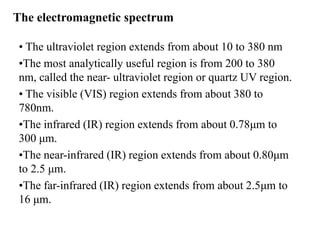 • The ultraviolet region extends from about 10 to 380 nm
•The most analytically useful region is from 200 to 380
nm, called the near- ultraviolet region or quartz UV region.
• The visible (VIS) region extends from about 380 to
780nm.
•The infrared (IR) region extends from about 0.78μm to
300 μm.
•The near-infrared (IR) region extends from about 0.80μm
to 2.5 μm.
•The far-infrared (IR) region extends from about 2.5μm to
16 μm.
The electromagnetic spectrum
 