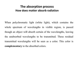 The absorption process
How does matter absorb radiation
When polychromatic light (white light), which contains the
whole spectrum of wavelengths in visible region, is passed
though an object will absorb certain of the wavelengths, leaving
the unabsorbed wavelengths to be transmitted. These residual
transmitted wavelengths will be seen as a color. This color is
complementary to the absorbed colors.
 