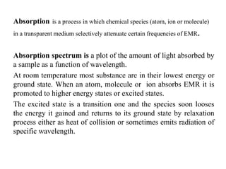 Absorption is a process in which chemical species (atom, ion or molecule)
in a transparent medium selectively attenuate certain frequencies of EMR.
Absorption spectrum is a plot of the amount of light absorbed by
a sample as a function of wavelength.
At room temperature most substance are in their lowest energy or
ground state. When an atom, molecule or ion absorbs EMR it is
promoted to higher energy states or excited states.
The excited state is a transition one and the species soon looses
the energy it gained and returns to its ground state by relaxation
process either as heat of collision or sometimes emits radiation of
specific wavelength.
 