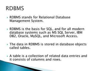  RDBMS stands for Relational Database
Management System.
 RDBMS is the basis for SQL, and for all modern
database systems such as MS SQL Server, IBM
DB2, Oracle, MySQL, and Microsoft Access.
 The data in RDBMS is stored in database objects
called tables.
 A table is a collection of related data entries and
it consists of columns and rows.
 