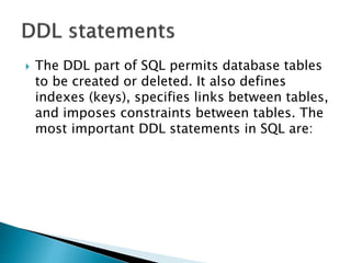  The DDL part of SQL permits database tables
to be created or deleted. It also defines
indexes (keys), specifies links between tables,
and imposes constraints between tables. The
most important DDL statements in SQL are:
 
