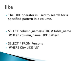  The LIKE operator is used to search for a
specified pattern in a column.
 SELECT column_name(s) FROM table_name
WHERE column_name LIKE pattern
 SELECT * FROM Persons
 WHERE City LIKE 's%'
 