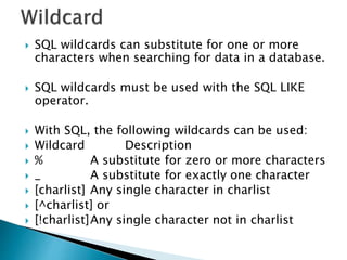  SQL wildcards can substitute for one or more
characters when searching for data in a database.
 SQL wildcards must be used with the SQL LIKE
operator.
 With SQL, the following wildcards can be used:
 Wildcard Description
 % A substitute for zero or more characters
 _ A substitute for exactly one character
 [charlist] Any single character in charlist
 [^charlist] or
 [!charlist]Any single character not in charlist
 