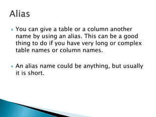  You can give a table or a column another
name by using an alias. This can be a good
thing to do if you have very long or complex
table names or column names.
 An alias name could be anything, but usually
it is short.
 