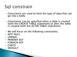  Constraints are used to limit the type of data that can
go into a table.
 Constraints can be specified when a table is created
(with the CREATE TABLE statement) or after the table
is created (with the ALTER TABLE statement).
 We will focus on the following constraints:
 NOT NULL
 UNIQUE
 PRIMARY KEY
 FOREIGN KEY
 CHECK
 DEFAULT
 